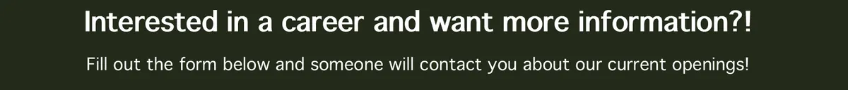 interested in a career and want more informatiomn?! Fill out the form below and someone will contact you about our current openings!